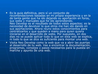 Es la guia definitiva, pero sí un conjunto de recomendaciones basadas en mi propia experiencia y en la de tanta gente que ha ido dejando su aportación en foros, sus webs y manuales que he ido aprendiendo. Neo Develop es el resultado de todos estos aspectos; es la necesidad de devolver lo que otros me han ido dando en sus aportaciones. Ahora reuno estos conocimientos para centralizarlos y que queden a mano para quien quiera iniciarse en el desarrollo de webs. Por supuesto, en dos dias no se puede aplicar todo lo que en esta web se explica, ni todo lo que se dice es suficiente para montar una web.  Visita Neo Develop como la web que va a abrir las puertas al desarrollo de tu web. Vas a encontrar la documentación, programas, consejos y pasos necesarios para la puesta en marcha y apunto de una web.  