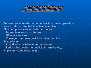 La presencia de internet es: Internet es el medio de comunicación más empleado y concurrido, y también el más económico.  Si su empresa está en Internet podrá:   Interactuar con sus clientes.   Ofrecer servicios.   Conseguir un buen posicionamiento en los buscadores.   Actualizar su catálogo en tiempo real.   Reducir los costes de publicidad, marketing, imprenta, comunicaciones... 