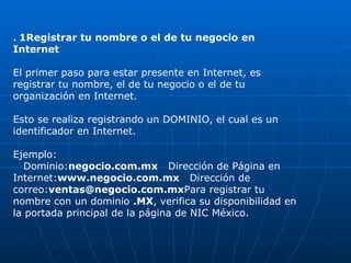 .  1Registrar tu nombre o el de tu negocio en Internet El primer paso para estar presente en Internet, es registrar tu nombre, el de tu negocio o el de tu organización en Internet. Esto se realiza registrando un DOMINIO, el cual es un identificador en Internet.  Ejemplo:     Dominio: negocio.com.mx    Dirección de Página en Internet: www.negocio.com.mx    Dirección de correo: [email_address] Para registrar tu nombre con un dominio  .MX , verifica su disponibilidad en la portada principal de la página de NIC México. 