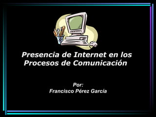 Por: Francisco Pérez García Presencia de Internet en los Procesos de Comunicación   
