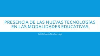 PRESENCIA DE LAS NUEVAS TECNOLOGÍAS
EN LAS MODALIDADES EDUCATIVAS
Julio Eduardo Sánchez Lugo
 