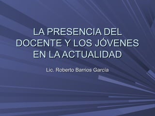 LA PRESENCIA DELLA PRESENCIA DEL
DOCENTE Y LOS JÓVENESDOCENTE Y LOS JÓVENES
EN LA ACTUALIDADEN LA ACTUALIDAD
Lic. Roberto Barrios GarcíaLic. Roberto Barrios García
 