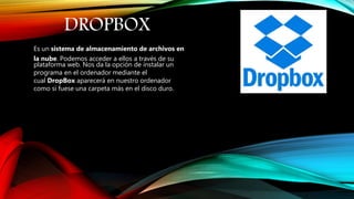 DROPBOX
Es un sistema de almacenamiento de archivos en
la nube. Podemos acceder a ellos a través de su
plataforma web. Nos da la opción de instalar un
programa en el ordenador mediante el
cual DropBox aparecerá en nuestro ordenador
como si fuese una carpeta más en el disco duro.
 