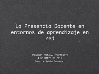 La Presencia Docente en
entornos de aprendizaje en
            red


      JORNADAS DIM-UAM EDUCAPARTY
           4 DE MARZO DE 2011
         Gema de Pablo González
 