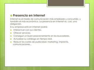 Presencia en InternetInternet es el medio de comunicación más empleado y concurrido, y también el más económico. La presencia en Internet es, casi, una obligación.Si su empresa está en Internet podrá: Interactuar con sus clientes. Ofrecer servicios. Conseguir un buen posicionamiento en los buscadores. Actualizar su catálogo en tiempo real. Reducir los costes de publicidad, marketing, imprenta, comunicaciones...
