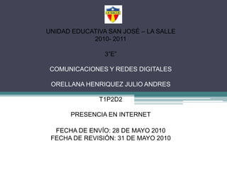 UNIDAD EDUCATIVA SAN JOSÉ – LA SALLE2010- 20113”E”COMUNICACIONES Y REDES DIGITALESORELLANA HENRIQUEZ JULIO ANDREST1P2D2PRESENCIA EN INTERNET FECHA DE ENVÍO: 28 DE MAYO 2010FECHA DE REVISIÓN: 31 DE MAYO 2010 