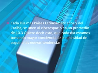 Cada Día más Países Latinoamericanos y del Caribe, se unen al ciberespacio en un promedio de 10.3 Quiere decir esto, que cada día estamos tomando mayor conciencia de la necesidad de seguir a las nuevas tendencias. 