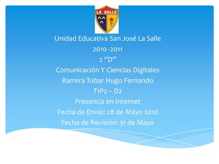 Unidad Educativa San José La Salle 2010 -2011 2 ‘’D’’ Comunicación Y Ciencias Digitales Barrera Tobar Hugo Fernando T1P2 – D2 Presencia en Internet Fecha de Envío: 28 de Mayo 2010 Fecha de Revisión: 31 de Mayo 