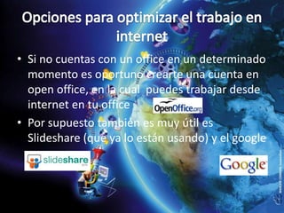 Opciones para optimizar el trabajo en internet Si no cuentas con un office en un determinado momento es oportuno crearte una cuenta en open office, en la cual  puedes trabajar desde internet en tu officePor supuesto también es muy útil es Slideshare (que ya lo están usando) y el google