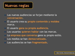 Nuevas reglas

 Las nuevas audiencias se forjan mediante la
 conversación.
 El usuario crea su propio contenido y moldea la
 marca.
 El usuario gana su propia audiencia.
 Los usuarios quieren hablar con las marcas.
 La empresa que conversa gana su propio estilo.
 Los medios se han democratizado.
 Las audiencias se han fragmentado.



                                           Marc Cortés, Interactividad.org
 
