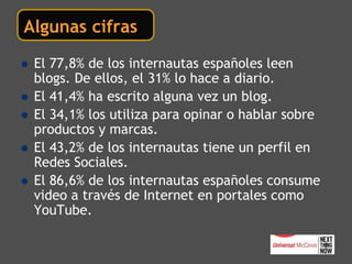 Algunas cifras

 El 77,8% una broma… españoles leen
 No es de los internautas
 blogs. De ellos, el 31% lo hace a diario.
 El 41,4% ha escrito alguna vez un blog.
 El 34,1% los utiliza para opinar o hablar sobre
 productos y marcas.
 El 43,2% de los internautas tiene un perfil en
 Redes Sociales.
 El 86,6% de los internautas españoles consume
 video a través de Internet en portales como
 YouTube.
 