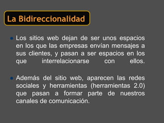 La Bidireccionalidad

  Los sitios web dejan de ser unos espacios
  en los que las empresas envían mensajes a
  sus clientes, y pasan a ser espacios en los
  que      interrelacionarse    con     ellos.

  Además del sitio web, aparecen las redes
  sociales y herramientas (herramientas 2.0)
  que pasan a formar parte de nuestros
  canales de comunicación.
 