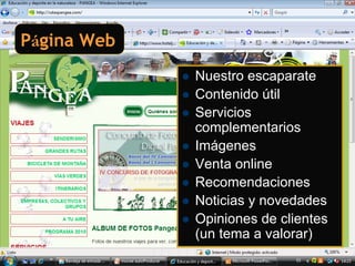 Página Web
             Nuestro escaparate
             Contenido útil
             Servicios
             complementarios
             Imágenes
             Venta online
             Recomendaciones
             Noticias y novedades
             Opiniones de clientes
             (un tema a valorar)
 
