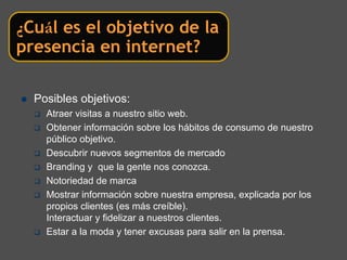 ¿Cuál es el objetivo de la
presencia en internet?

  Posibles objetivos:
    Atraer visitas a nuestro sitio web.
    Obtener información sobre los hábitos de consumo de nuestro
    público objetivo.
    Descubrir nuevos segmentos de mercado
    Branding y que la gente nos conozca.
    Notoriedad de marca
    Mostrar información sobre nuestra empresa, explicada por los
    propios clientes (es más creíble).
    Interactuar y fidelizar a nuestros clientes.
    Estar a la moda y tener excusas para salir en la prensa.
 