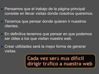Pensamos que el trabajo de la página principal
consiste en llevar visitas donde nosotros queremos.

Tenemos que pensar donde quieren ir nuestros
clientes.

En definitiva tenemos que pensar en que podemos
ser útiles a los que visitan nuestra web.

Crear utilidades será la mejor forma de generar
visitas.
             Cada vez será más difícil
             dirigir tráfico a nuestra web
 