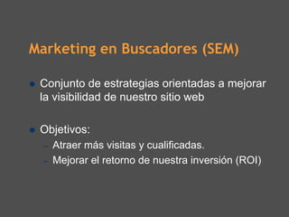 Marketing en Buscadores (SEM)

 Conjunto de estrategias orientadas a mejorar
 la visibilidad de nuestro sitio web

 Objetivos:
  –   Atraer más visitas y cualificadas.
  –   Mejorar el retorno de nuestra inversión (ROI)
 