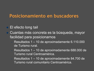 Posicionamiento en buscadores

El efecto long tail
Cuantas más concreta es la búsqueda, mayor
facilidad para posicionarnos
–   Resultados 1 – 10 de aproximadamente 6.110.000
    de Turismo rural.
–   Resultados 1 – 10 de aproximadamente 688.000 de
    Turismo rural Centroamérica.
–   Resultados 1 – 10 de aproximadamente 84.700 de
    Turismo rural comunitario Centroamérica.
 