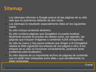 Sitemap
   Los sitemaps informan a Google acerca de las páginas de su sitio
   web que no podríamos detectar de otro modo.
   Los sitemaps le resultarán especialmente útiles en los siguientes
   casos:
   Su sitio incluye contenido dinámico.
   Su sitio contiene páginas que Googlebot no puede localizar
   fácilmente durante el proceso de rastreo como, por ejemplo, las
   páginas que incluyen imágenes o contenido AJAX enriquecido.
   Su sitio es nuevo y hay pocos enlaces que dirigen a él (Googlebot
   rastrea la Web siguiendo los enlaces de una página a otra; si los
   enlaces de su sitio no funcionan correctamente, podemos tener
   problemas para localizarlo).
   Su sitio dispone de un importante archivo de páginas de contenido
   que no están bien enlazadas entre ellas o que sencillamente no
   están enlazadas.
                                                                    Fuente:
http://www.google.com/support/webmasters/bin/answer.py?hl=es&answer=156184
 
