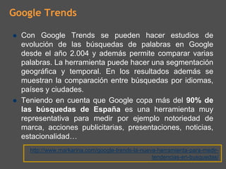 Google Trends

  Con Google Trends se pueden hacer estudios de
  evolución de las búsquedas de palabras en Google
  desde el año 2.004 y además permite comparar varias
  palabras. La herramienta puede hacer una segmentación
  geográfica y temporal. En los resultados además se
  muestran la comparación entre búsquedas por idiomas,
  países y ciudades.
  Teniendo en cuenta que Google copa más del 90% de
  las búsquedas de España es una herramienta muy
  representativa para medir por ejemplo notoriedad de
  marca, acciones publicitarias, presentaciones, noticias,
  estacionalidad…
    http://www.markarina.com/google-trends-la-nueva-herramienta-para-medir-
                                                  tendencias-en-busquedas/
 