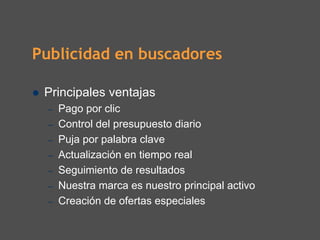 Publicidad en buscadores

 Principales ventajas
  –   Pago por clic
  –   Control del presupuesto diario
  –   Puja por palabra clave
  –   Actualización en tiempo real
  –   Seguimiento de resultados
  –   Nuestra marca es nuestro principal activo
  –   Creación de ofertas especiales
 