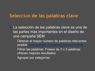 Selección de las palabras clave

 La selección de las palabras clave es una de
 las partes más importantes en el diseño de
 una campaña SEM
  –   Obtener el mayor número de palabras relevantes
      posible www.google.com/adwords/keywordtool
  –   Filtrar las palabras: Frases de 2 o 3 palabras
      ofrecen mejores resultados
  –   Agrupar por categorías
 