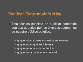 Realizar Content Marketing

 Esta técnica consiste en publicar contenido
 que sea atractivo por los diversos segmentos
 de nuestro público objetivo.

 –   Hay que saber cuáles son estos segmentos.
 –   Hay que saber qué les interesa.
 –   Hay que generar este contenido.
 –   Hay que dar a conocer el contenido
 