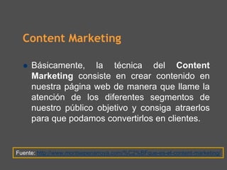 Content Marketing

     Básicamente, la técnica del Content
     Marketing consiste en crear contenido en
     nuestra página web de manera que llame la
     atención de los diferentes segmentos de
     nuestro público objetivo y consiga atraerlos
     para que podamos convertirlos en clientes.


Fuente: http://www.montsepenarroya.com/%C2%BFque-es-el-content-marketing/
 