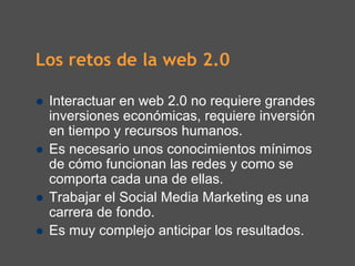 Los retos de la web 2.0

 Interactuar en web 2.0 no requiere grandes
 inversiones económicas, requiere inversión
 en tiempo y recursos humanos.
 Es necesario unos conocimientos mínimos
 de cómo funcionan las redes y como se
 comporta cada una de ellas.
 Trabajar el Social Media Marketing es una
 carrera de fondo.
 Es muy complejo anticipar los resultados.
 