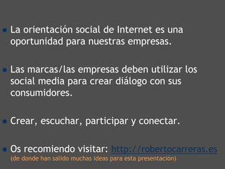 La orientación social de Internet es una
oportunidad para nuestras empresas.

Las marcas/las empresas deben utilizar los
social media para crear diálogo con sus
consumidores.

Crear, escuchar, participar y conectar..

Os recomiendo visitar: http://robertocarreras.es
(de donde han salido muchas ideas para esta presentación)
 