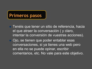 Primeros pasos

 Tenéis que tener un sitio de referencia, hacia
 el que atraer la conversación ( y claro,
 intentar la conversión de vuestras acciones).
 Ojo, se tienen que poder entablar esas
 conversaciones, si ya tienes una web pero
 en ella no se puede opinar, escribir
 comentarios, etc. No vale para este objetivo.
 
