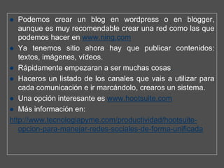 Podemos crear un blog en wordpress o en blogger,
   aunque es muy recomendable crear una red como las que
   podemos hacer en www.ning.com
   Ya tenemos sitio ahora hay que publicar contenidos:
   textos, imágenes, vídeos.
   Rápidamente empezaran a ser muchas cosas.
   Haceros un listado de los canales que vais a utilizar para
   cada comunicación e ir marcándolo, crearos un sistema.
   Una opción interesante es www.hootsuite.com
   Más información en:
http://www.tecnologiapyme.com/productividad/hootsuite-
   opcion-para-manejar-redes-sociales-de-forma-unificada
 