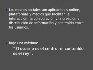 Los medios sociales son aplicaciones online,
plataformas y medios que facilitan la
interacción, la colaboración y la creación y
distribución de información y contenido entre
los usuarios.



Bajo una máxima:
–   “El usuario es el centro, el contenido
    es el rey”.
 