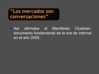 “Los mercados son
conversaciones”

 Así afirmaba el Manifiesto Cluetrain,
 documento fundamental de la era de internet
 en el año 2000.
 