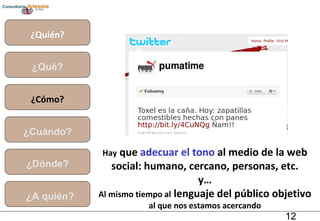 ¿Quién? ¿Qué? ¿Cómo? ¿Cuándo? ¿Dónde? ¿A quién? Hay  que  adecuar el tono  al medio de la web social: humano, cercano, personas, etc. y… Al mismo tiempo al  lenguaje del público objetivo  al que nos estamos acercando 