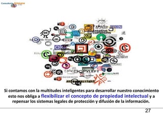 Si contamos con la multitudes inteligentes para desarrollar nuestro conocimiento esto nos obliga a  flexibilizar el concepto de propiedad intelectual  y a repensar los sistemas legales de protección y difusión de la información.  