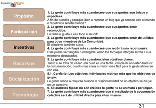 Propósito Participación Incentivos Recursos Socialización Tecnología 1. La gente contribuye más cuando cree que sus aportes son únicos y especiales. A fin de cuentas ¿para que iban a reportar un bug que ya conoce todo el mundo o repetir una receta manida? 2. La gente contribuye más cuando cree que sus aportes serán reconocidos. La fama le gusta a casi todo el mundo. 3. La gente contribuye más cuando cree que sus aportes serán de utilidad para otros miembros de La Comunidad. El altruismo también existe. 4. La gente contribuye más cuando cree que recibirá una recompensa. Esta puede ser tangible o intangible, como los foros que otorgan  karma  a sus miembros destacados. 5. La gente contribuye más cuando existen objetivos claros. Tanto si se trata de cerrar una build en una fecha, completar un testeo traducir la documentación, cuanto más clara la misión más fácil para la gente alinearse con ella. 5.1. Corolario: Los objetivos individuales motivan más que los objetivos de grupo. La gente tiende a relajarse cuando la responsabilidad de un objetivo se diluye en un colectivo. 6. Si las metas fijadas no son creíbles la gente no se animará a participar. 7. La gente contribuye más cuando cree que el resultado de la cooperación colectiva será de utilidad directa para ellos mismos. 