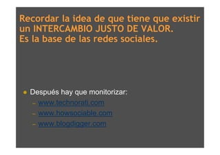 Recordar la idea de que tiene que existir
un INTERCAMBIO JUSTO DE VALOR.
Es la base de las redes sociales.




   Después hay que monitorizar:
    – www.technorati.com
    – www.howsociable.com
    – www.blogdigger.com
 