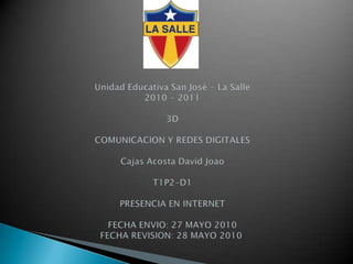 Unidad Educativa San José - La Salle2010 - 2011     3D           COMUNICACION Y REDES DIGITALESCajas Acosta David JoaoT1P2-D1PRESENCIA EN INTERNETFECHA ENVIO: 27 MAYO 2010 FECHA REVISION: 28 MAYO 2010  