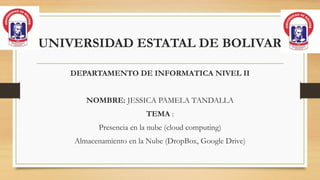 UNIVERSIDAD ESTATAL DE BOLIVAR
DEPARTAMENTO DE INFORMATICA NIVEL II
NOMBRE: JESSICA PAMELA TANDALLA
TEMA :
Presencia en la nube (cloud computing)
Almacenamiento en la Nube (DropBox, Google Drive)
 