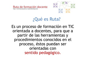 ¿Qué es Ruta?
Es un proceso de formación en TIC
 orientada a docentes, para que a
    partir de las herramientas y
  procedimientos conocidos en el
     proceso, éstos puedan ser
           orientadas con
        sentido pedagógico.
 