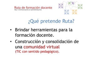 ¿Qué pretende Ruta?
• Brindar herramientas para la
  formación docente.
• Construcción y consolidación de
  una comunidad virtual
  (TIC con sentido pedagógico).
 