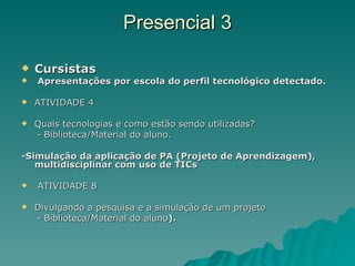 Presencial 3 Cursistas Apresentações por escola do perfil tecnológico detectado.  ATIVIDADE 4 Quais tecnologias e como estão sendo utilizadas? - Biblioteca/Material do aluno. -Simulação da aplicação de PA (Projeto de Aprendizagem), multidisciplinar com uso de TICs ATIVIDADE 8  Divulgando a pesquisa e a simulação de um projeto - Biblioteca/Material do aluno ). 