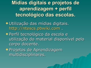 Mídias digitais e projetos de aprendizagem + perfil tecnológico das escolas. Utilização das mídias digitais.  http://ntescs.pbwiki.com  . Perfil tecnológico da escola e utilização do material disponível pelo corpo docente. Projetos de Aprendizagem multidisciplinares. 