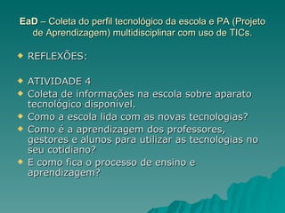 EaD  – Coleta do perfil tecnológico da escola e PA (Projeto de Aprendizagem) multidisciplinar com uso de TICs. REFLEXÕES: ATIVIDADE 4 Coleta de informações na escola sobre aparato tecnológico disponível.  Como a escola lida com as novas tecnologias?  Como é a aprendizagem dos professores, gestores e alunos para utilizar as tecnologias no seu cotidiano?  E como fica o processo de ensino e aprendizagem? 