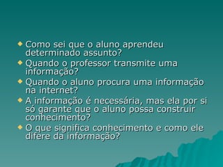 Como sei que o aluno aprendeu determinado assunto?  Quando o professor transmite uma informação?  Quando o aluno procura uma informação na internet?  A informação é necessária, mas ela por si só garante que o aluno possa construir conhecimento?  O que significa conhecimento e como ele difere da informação? 
