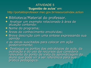 ATIVIDADE 5  “ Sugestão de aulas ” em:  http://portaldoprofessor.mec.gov.br/resourceIndex . action Biblioteca/Material do professor. Analisar um exemplo relacionado à área de atuação contendo: Nome do programa;  Áreas do conhecimento envolvidas;  Breve descrição com uma síntese expressando sua opinião e as idéias suscitadas para colocar em ação posteriormente; Destaque os pontos das estratégias de aula, da avaliação e do uso de recursos que considera relevante do ponto de vista da aprendizagem do aluno que pode vir a ser referência para sua prática pedagógica. 