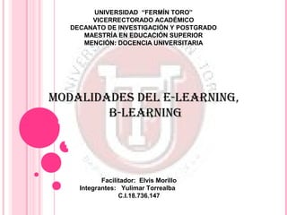 UNIVERSIDAD “FERMÍN TORO”
        VICERRECTORADO ACADÉMICO
   DECANATO DE INVESTIGACIÓN Y POSTGRADO
      MAESTRÍA EN EDUCACIÓN SUPERIOR
      MENCIÓN: DOCENCIA UNIVERSITARIA




modalidades del e-learning,
        B-learning




            Facilitador: Elvis Morillo
     Integrantes: Yulimar Torrealba
                  C.I.18.736.147
 