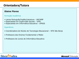 Elaine Flores Formação Acadêmica Letras Português/Inglês/Literatura - URCAMP Especialista em Supervisão Escolar - UFRJ Especialista em Informática Educativa - UFRGS Experiência Coordenadora do Núcleo de Tecnologia Educacional – NTE São Borja Professora dos Ensinos Fundamental e Médio Professora de cursos de Informática Educativa Orientadora/Tutora 