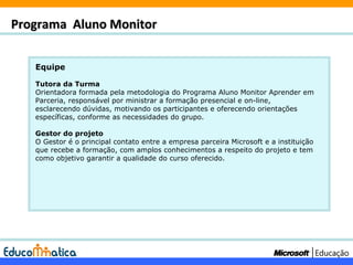Equipe Tutora da Turma Orientadora formada pela metodologia do Programa Aluno Monitor Aprender em Parceria, responsável por ministrar a formação presencial e on-line, esclarecendo dúvidas, motivando os participantes e oferecendo orientações específicas, conforme as necessidades do grupo. Gestor do projeto O Gestor é o principal contato entre a empresa parceira Microsoft e a instituição que recebe a formação, com amplos conhecimentos a respeito do projeto e tem como objetivo garantir a qualidade do curso oferecido. Programa  Aluno Monitor 