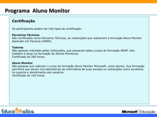 Certicação Os participantes podem ter três tipos de certificação: Parceiros Técnicos São certificados como Parceiros Técnicos, as instituições que realizaram a formação Aluno Monitor Aprender em Parceria (AMAP). Tutores São pessoas indicadas pelas instituições, que passaram pelos cursos de formação AMAP. Seu trabalho é atuar na formação de Alunos Monitores. Certificado de 280 horas. Aluno Monitor São pessoas que realizam o curso de formação Aluno Monitor Microsoft, como alunos. Sua formação permitirá que atuem nos laboratórios de informática de suas escolas ou instituições como auxiliares no suporte e atendimento aos usuários.  Certificado de 140 horas. Programa  Aluno Monitor 
